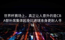世界杯赛场上，真正让人意外的是CBA替补席集体起身比进球本身更耐人寻味