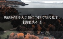 第65分钟换人后拜仁中场控制权易主，球员低头不语