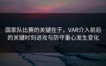 国家队比赛的关键在于，VAR介入前后的关键时刻进攻与防守重心发生变化