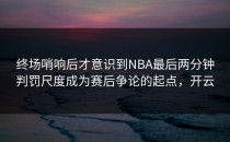 终场哨响后才意识到NBA最后两分钟判罚尺度成为赛后争论的起点，开云