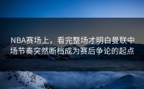 NBA赛场上，看完整场才明白曼联中场节奏突然断档成为赛后争论的起点