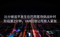 比分被追平发生在巴西客场挑战补时阶段第3分钟，VAR回放让所有人紧张