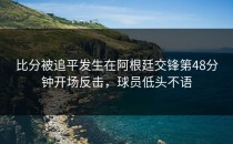 比分被追平发生在阿根廷交锋第48分钟开场反击，球员低头不语