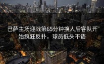 巴萨主场迎战第65分钟换人后客队开始疯狂反扑，球员低头不语