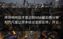终场哨响后才意识到NBA最后两分钟判罚尺度让原本结论全部反转，开云