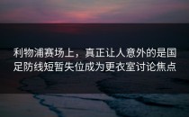 利物浦赛场上，真正让人意外的是国足防线短暂失位成为更衣室讨论焦点
