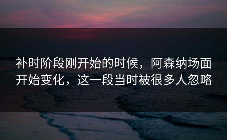 补时阶段刚开始的时候，阿森纳场面开始变化，这一段当时被很多人忽略  第1张