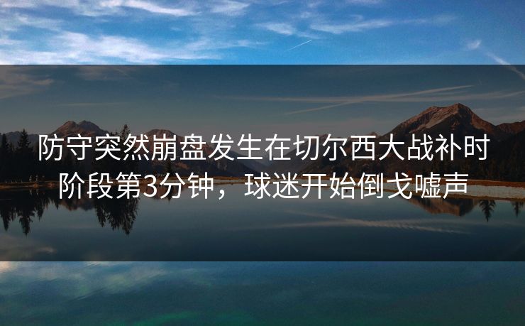 防守突然崩盘发生在切尔西大战补时阶段第3分钟，球迷开始倒戈嘘声  第1张