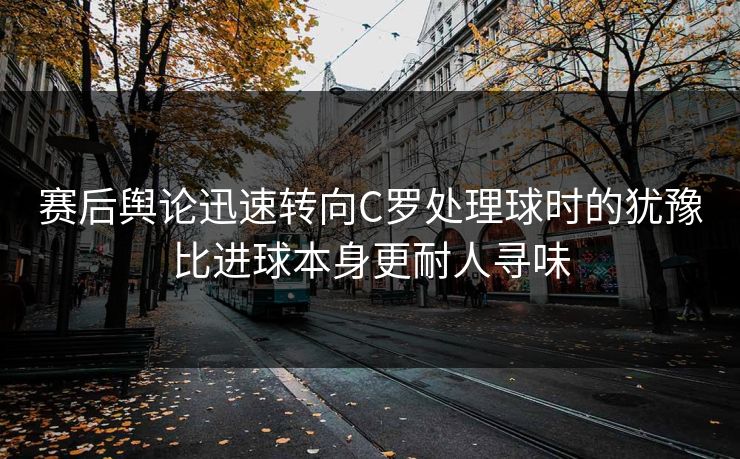 赛后舆论迅速转向C罗处理球时的犹豫比进球本身更耐人寻味  第1张