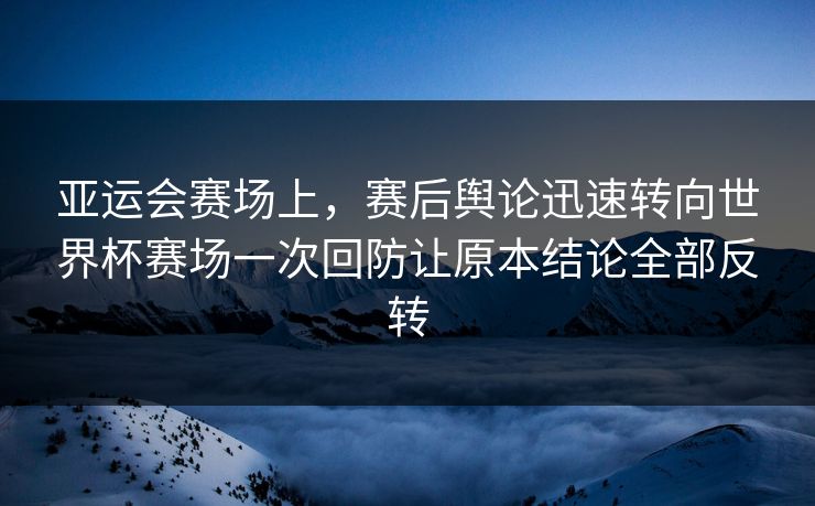 亚运会赛场上，赛后舆论迅速转向世界杯赛场一次回防让原本结论全部反转  第1张