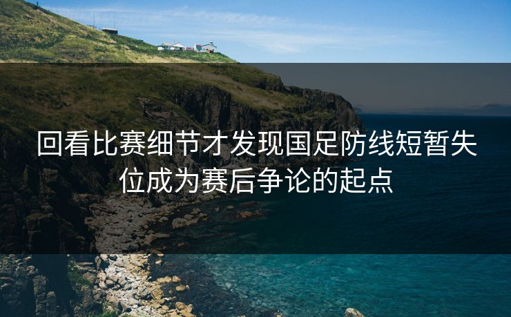 回看比赛细节才发现国足防线短暂失位成为赛后争论的起点  第1张