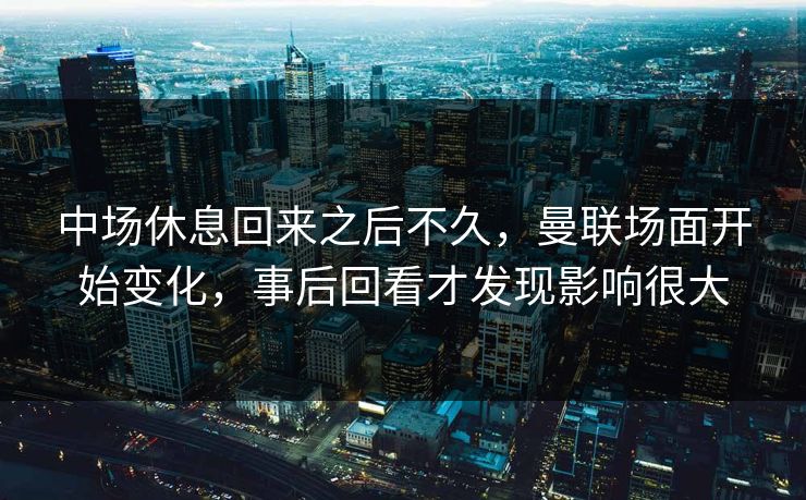 中场休息回来之后不久，曼联场面开始变化，事后回看才发现影响很大  第1张