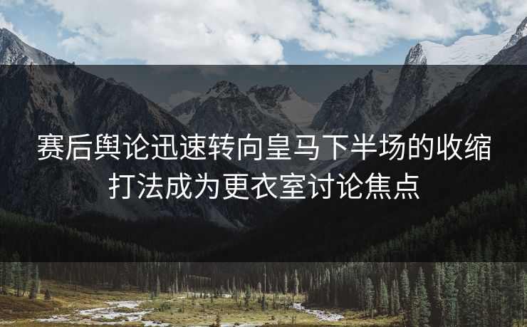 赛后舆论迅速转向皇马下半场的收缩打法成为更衣室讨论焦点  第1张