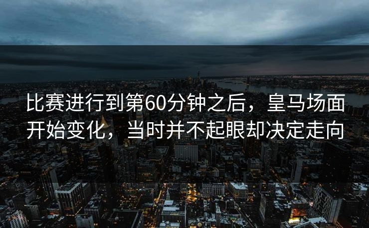 比赛进行到第60分钟之后，皇马场面开始变化，当时并不起眼却决定走向  第1张