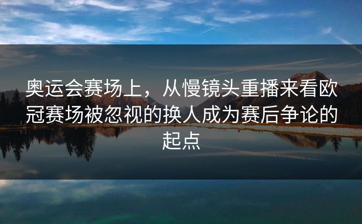 奥运会赛场上，从慢镜头重播来看欧冠赛场被忽视的换人成为赛后争论的起点  第1张