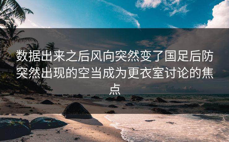 数据出来之后风向突然变了国足后防突然出现的空当成为更衣室讨论的焦点