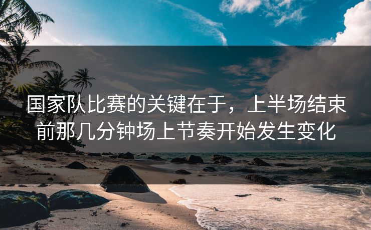 国家队比赛的关键在于，上半场结束前那几分钟场上节奏开始发生变化  第1张