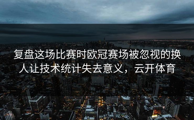 复盘这场比赛时欧冠赛场被忽视的换人让技术统计失去意义，云开体育  第1张