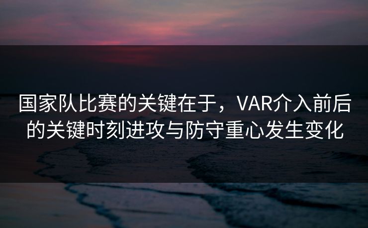国家队比赛的关键在于，VAR介入前后的关键时刻进攻与防守重心发生变化  第1张
