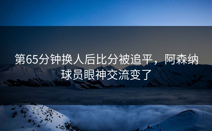 第65分钟换人后比分被追平，阿森纳球员眼神交流变了  第1张