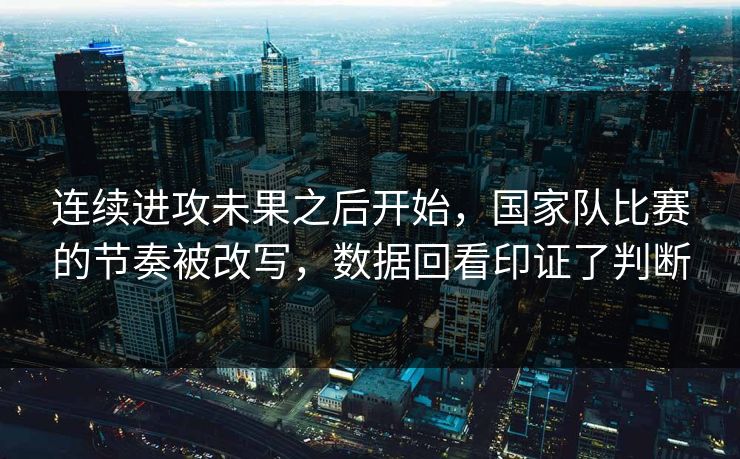 连续进攻未果之后开始，国家队比赛的节奏被改写，数据回看印证了判断  第1张