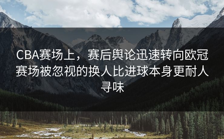 CBA赛场上，赛后舆论迅速转向欧冠赛场被忽视的换人比进球本身更耐人寻味  第1张