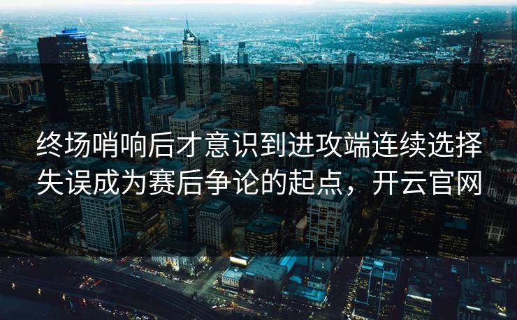 终场哨响后才意识到进攻端连续选择失误成为赛后争论的起点，开云官网  第1张