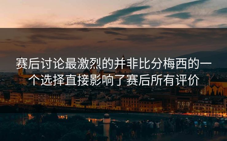 赛后讨论最激烈的并非比分梅西的一个选择直接影响了赛后所有评价  第1张