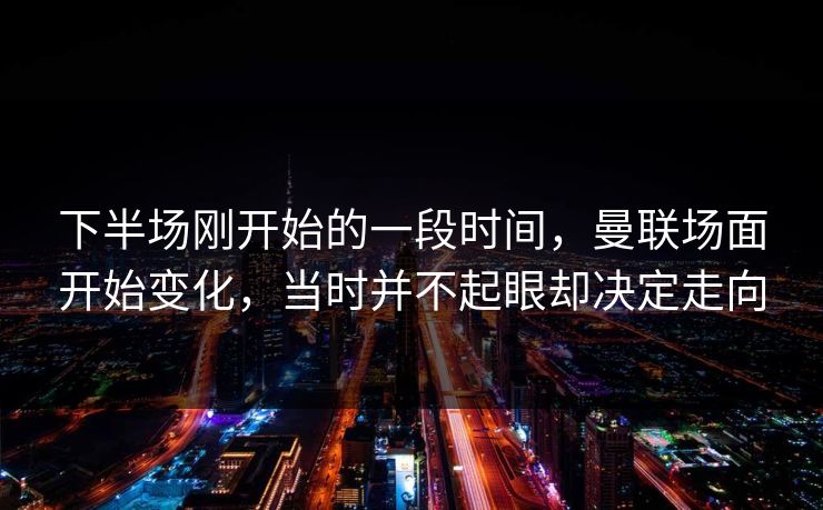 下半场刚开始的一段时间，曼联场面开始变化，当时并不起眼却决定走向  第1张