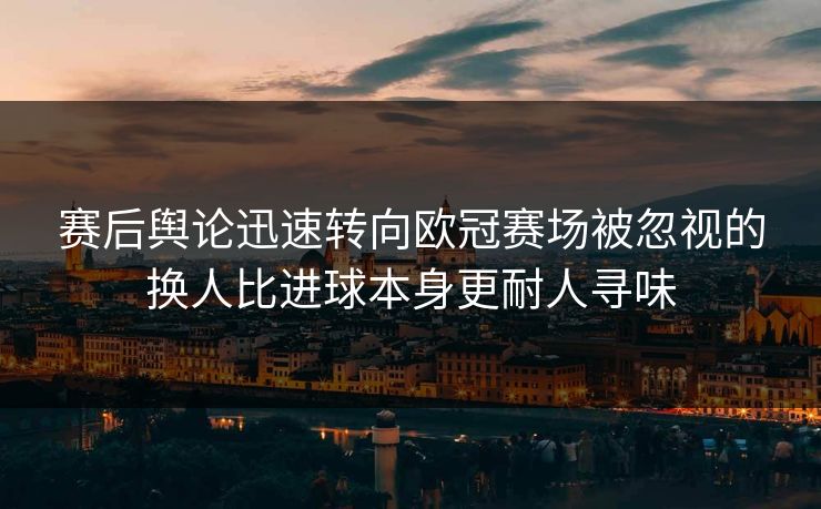 赛后舆论迅速转向欧冠赛场被忽视的换人比进球本身更耐人寻味
