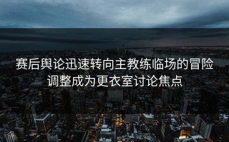 赛后舆论迅速转向主教练临场的冒险调整成为更衣室讨论焦点