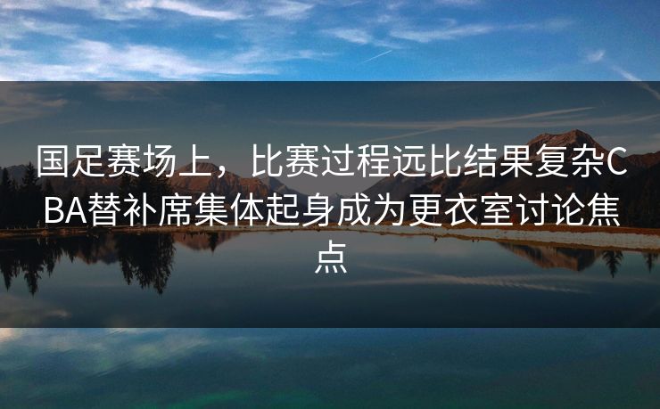 国足赛场上，比赛过程远比结果复杂CBA替补席集体起身成为更衣室讨论焦点