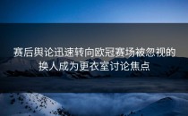 赛后舆论迅速转向欧冠赛场被忽视的换人成为更衣室讨论焦点