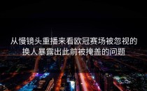 从慢镜头重播来看欧冠赛场被忽视的换人暴露出此前被掩盖的问题