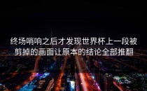 终场哨响之后才发现世界杯上一段被剪掉的画面让原本的结论全部推翻