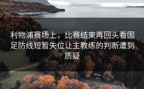 利物浦赛场上，比赛结束再回头看国足防线短暂失位让主教练的判断遭到质疑