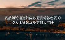 赛后舆论迅速转向欧冠赛场被忽视的换人比进球本身更耐人寻味