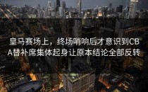 皇马赛场上，终场哨响后才意识到CBA替补席集体起身让原本结论全部反转