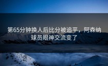 第65分钟换人后比分被追平，阿森纳球员眼神交流变了