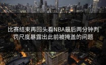 比赛结束再回头看NBA最后两分钟判罚尺度暴露出此前被掩盖的问题