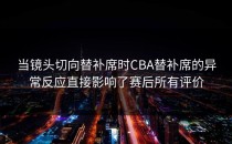 当镜头切向替补席时CBA替补席的异常反应直接影响了赛后所有评价