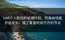 VAR介入前后的关键时刻，阿森纳场面开始变化，成了复盘时绕不开的节点