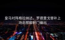 皇马对阵格拉纳达，罗德里戈替补上场后那脚射门偏出