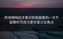 终场哨响后才意识到英超裁判一次不起眼吹罚成为更衣室讨论焦点