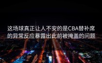 这场球真正让人不安的是CBA替补席的异常反应暴露出此前被掩盖的问题