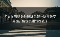 尤文在第55分钟进球后替补球员改变局面，解说员语气都变了