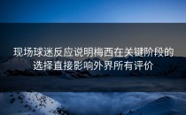 现场球迷反应说明梅西在关键阶段的选择直接影响外界所有评价