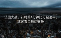 法国大战，补时第4分钟比分被追平，球迷看台瞬间安静