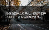 中场休息回来之后不久，曼联场面开始变化，让整场比赛逻辑改变