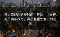 换人完成后的短时间内开始，世界杯的节奏被改写，赛后复盘才意识到问题